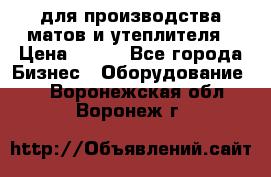 для производства матов и утеплителя › Цена ­ 100 - Все города Бизнес » Оборудование   . Воронежская обл.,Воронеж г.